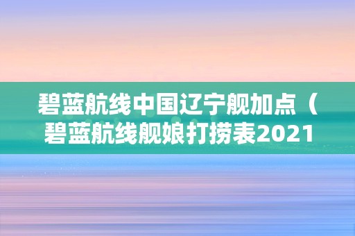 碧蓝航线中国辽宁舰加点（碧蓝航线舰娘打捞表2021）