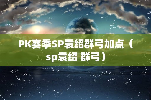PK赛季SP袁绍群弓加点（sp袁绍 群弓）